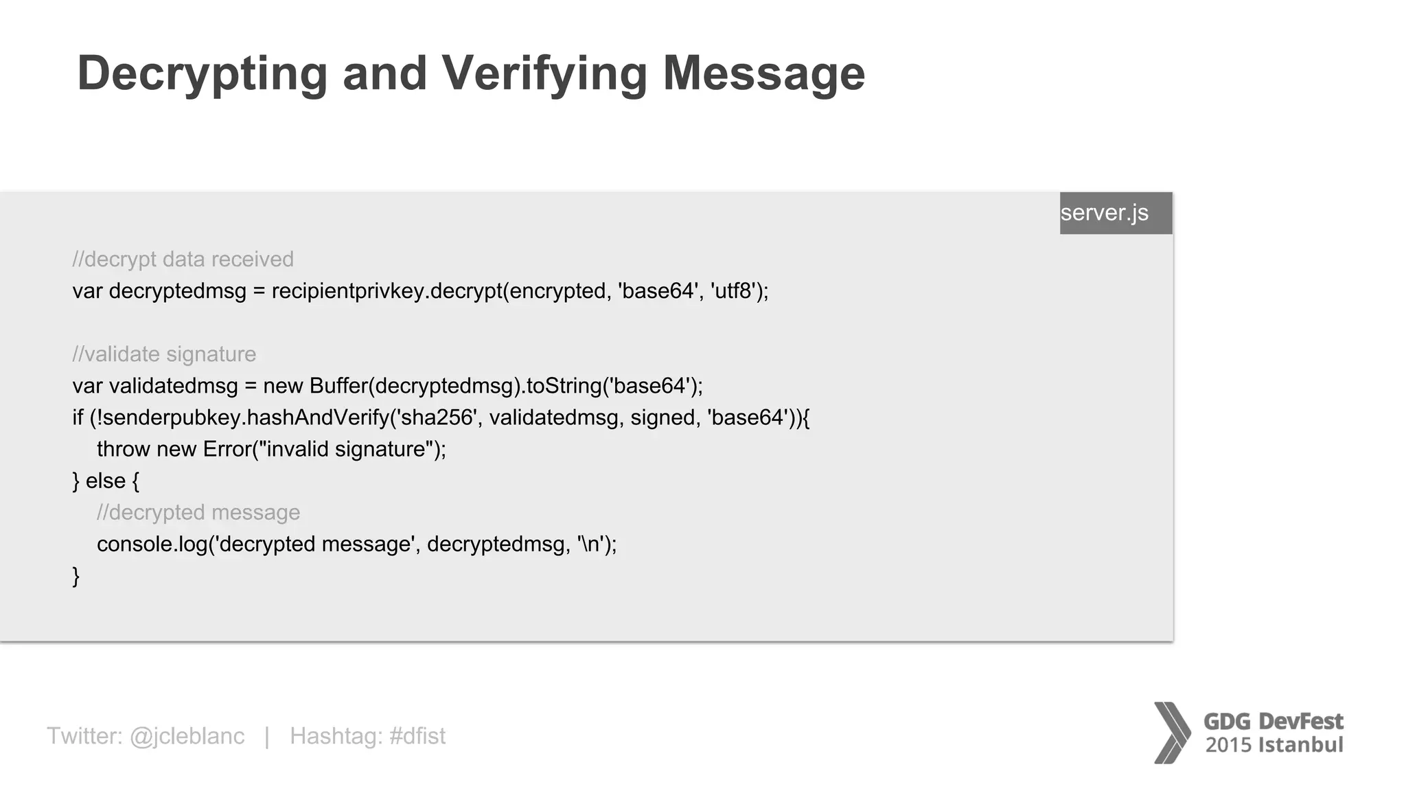 Twitter: @jcleblanc | Hashtag: #dfist
Decrypting and Verifying Message
ENTER FILENAME/LANG
//decrypt data received
var decryptedmsg = recipientprivkey.decrypt(encrypted, 'base64', 'utf8');
//validate signature
var validatedmsg = new Buffer(decryptedmsg).toString('base64');
if (!senderpubkey.hashAndVerify('sha256', validatedmsg, signed, 'base64')){
throw new Error("invalid signature");
} else {
//decrypted message
console.log('decrypted message', decryptedmsg, 'n');
}
server.js
 