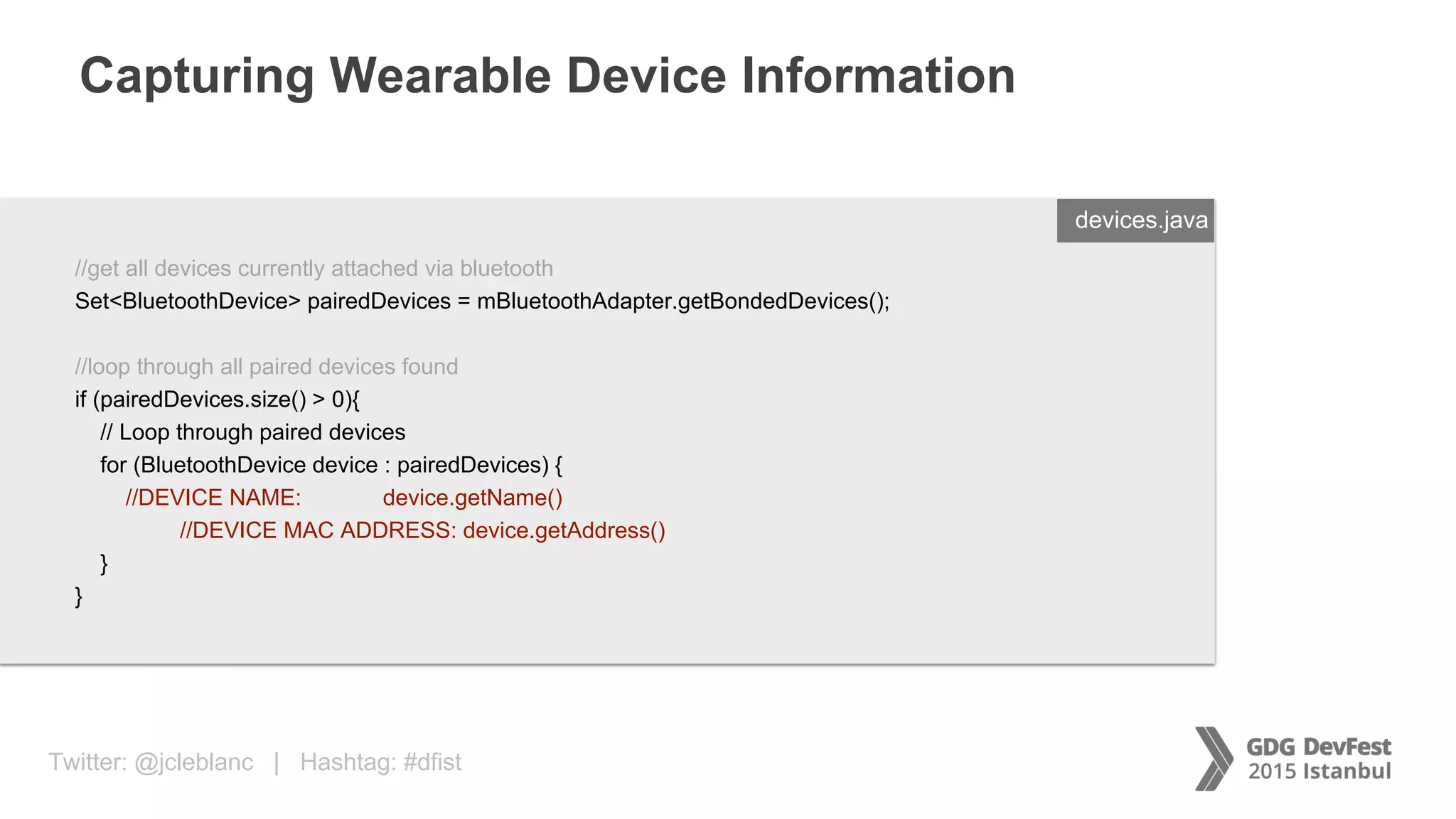 Twitter: @jcleblanc | Hashtag: #dfist
Capturing Wearable Device Information
ENTER FILENAME/LANG
//get all devices currently attached via bluetooth
Set<BluetoothDevice> pairedDevices = mBluetoothAdapter.getBondedDevices();
//loop through all paired devices found
if (pairedDevices.size() > 0){
// Loop through paired devices
for (BluetoothDevice device : pairedDevices) {
//DEVICE NAME: device.getName()
//DEVICE MAC ADDRESS: device.getAddress()
}
}
devices.java
 