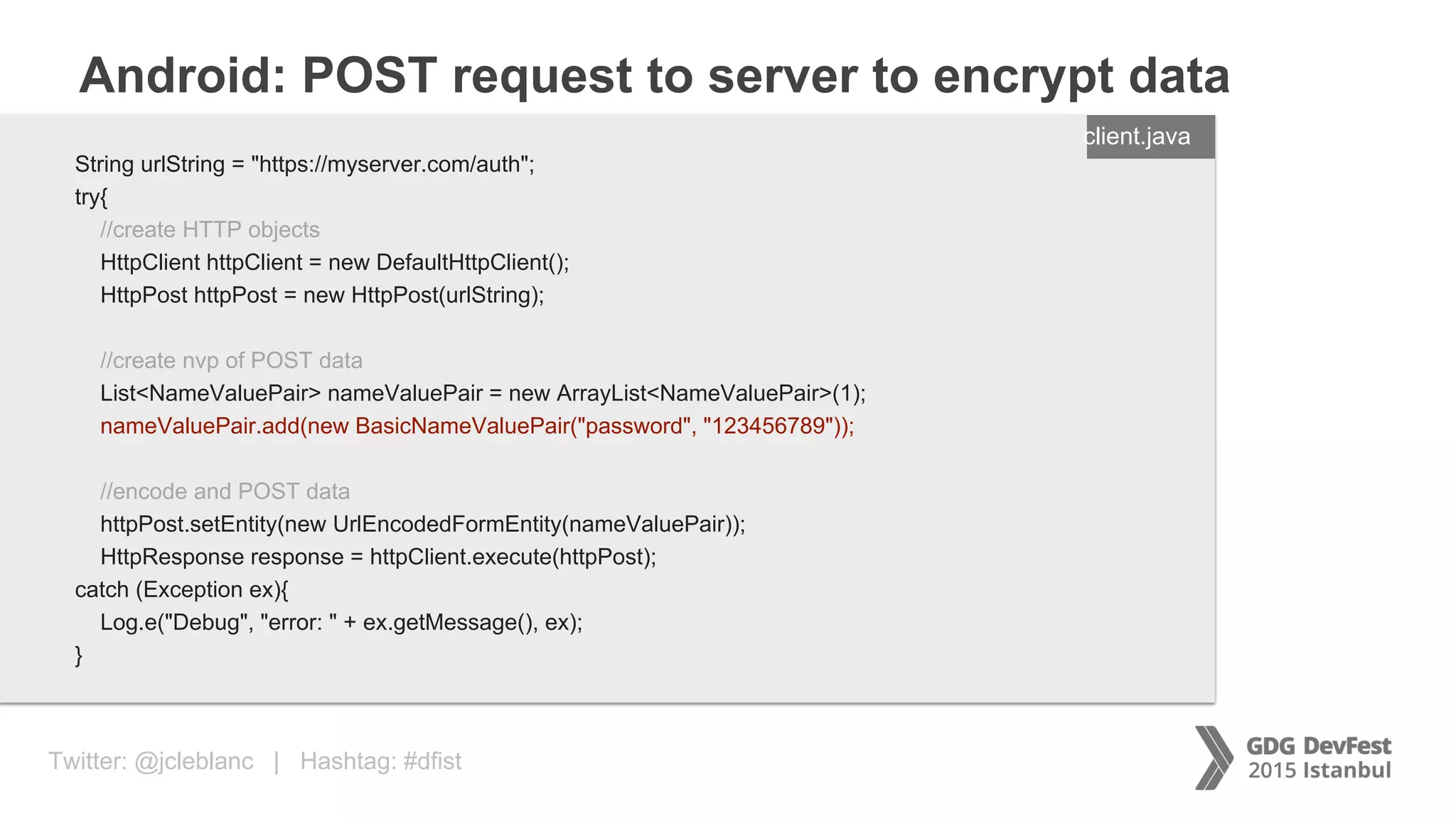 Twitter: @jcleblanc | Hashtag: #dfist
Android: POST request to server to encrypt data
ENTER FILENAME/LANG
String urlString = "https://myserver.com/auth";
try{
//create HTTP objects
HttpClient httpClient = new DefaultHttpClient();
HttpPost httpPost = new HttpPost(urlString);
//create nvp of POST data
List<NameValuePair> nameValuePair = new ArrayList<NameValuePair>(1);
nameValuePair.add(new BasicNameValuePair("password", "123456789"));
//encode and POST data
httpPost.setEntity(new UrlEncodedFormEntity(nameValuePair));
HttpResponse response = httpClient.execute(httpPost);
catch (Exception ex){
Log.e("Debug", "error: " + ex.getMessage(), ex);
}
client.java
 