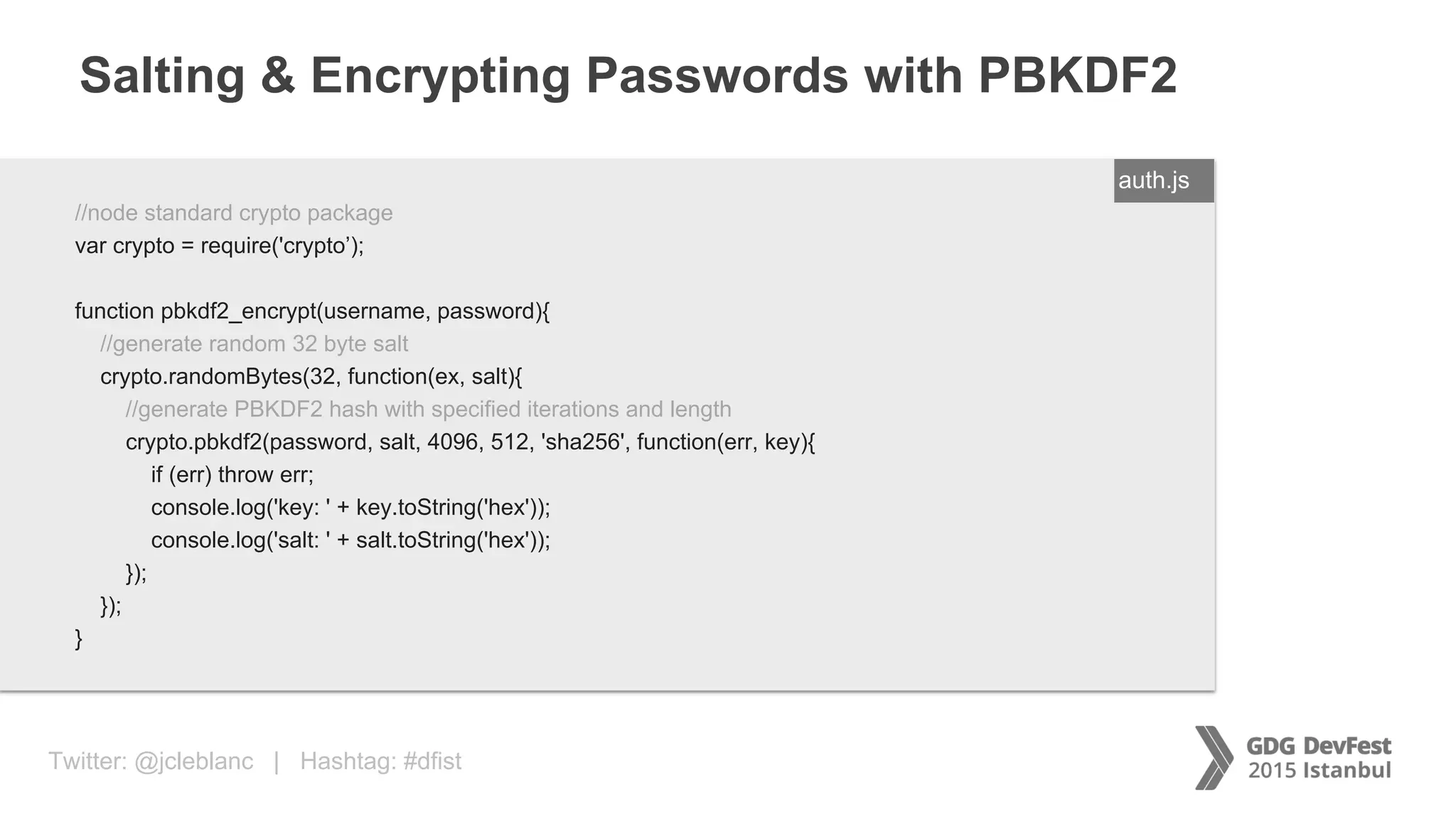 Twitter: @jcleblanc | Hashtag: #dfist
Salting & Encrypting Passwords with PBKDF2
ENTER FILENAME/LANG//node standard crypto package
var crypto = require('crypto’);
function pbkdf2_encrypt(username, password){
//generate random 32 byte salt
crypto.randomBytes(32, function(ex, salt){
//generate PBKDF2 hash with specified iterations and length
crypto.pbkdf2(password, salt, 4096, 512, 'sha256', function(err, key){
if (err) throw err;
console.log('key: ' + key.toString('hex'));
console.log('salt: ' + salt.toString('hex'));
});
});
}
auth.js
 