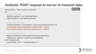 Twitter: @jcleblanc | Hashtag: #dfist
Android: POST request to server to transmit data
ENTER FILENAME/LANG
String urlString = "https://myserver.com/server";
try{
//create HTTP objects
HttpClient httpClient = new DefaultHttpClient();
HttpPost httpPost = new HttpPost(urlString);
//create nvp of POST data
List<NameValuePair> nameValuePair = new ArrayList<NameValuePair>(2);
nameValuePair.add(new BasicNameValuePair("action", "login"));
nameValuePair.add(new BasicNameValuePair("user", "ntesla"));
//encode and POST data
httpPost.setEntity(new UrlEncodedFormEntity(nameValuePair));
HttpResponse response = httpClient.execute(httpPost);
catch (Exception ex){
Log.e("Debug", "error: " + ex.getMessage(), ex);
}
client.java
 