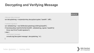 Twitter: @jcleblanc | Hashtag: #dfist
Decrypting and Verifying Message
ENTER FILENAME/LANG
//decrypt data received
var decryptedmsg = recipientprivkey.decrypt(encrypted, 'base64', 'utf8');
//validate signature
var validatedmsg = new Buffer(decryptedmsg).toString('base64');
if (!senderpubkey.hashAndVerify('sha256', validatedmsg, signed, 'base64')){
throw new Error("invalid signature");
} else {
//decrypted message
console.log('decrypted message', decryptedmsg, 'n');
}
server.js
 