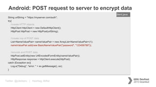Twitter: @jcleblanc | Hashtag: #dfist
Android: POST request to server to encrypt data
ENTER FILENAME/LANG
String urlString = "https://myserver.com/auth";
try{
//create HTTP objects
HttpClient httpClient = new DefaultHttpClient();
HttpPost httpPost = new HttpPost(urlString);
//create nvp of POST data
List<NameValuePair> nameValuePair = new ArrayList<NameValuePair>(1);
nameValuePair.add(new BasicNameValuePair("password", "123456789"));
//encode and POST data
httpPost.setEntity(new UrlEncodedFormEntity(nameValuePair));
HttpResponse response = httpClient.execute(httpPost);
catch (Exception ex){
Log.e("Debug", "error: " + ex.getMessage(), ex);
}
client.java
 