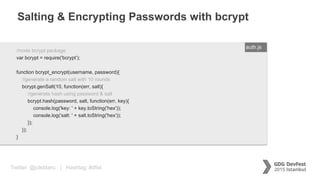 Twitter: @jcleblanc | Hashtag: #dfist
Salting & Encrypting Passwords with bcrypt
ENTER FILENAME/LANG//node bcrypt package
var bcrypt = require('bcrypt’);
function bcrypt_encrypt(username, password){
//generate a random salt with 10 rounds
bcrypt.genSalt(10, function(err, salt){
//generate hash using password & salt
bcrypt.hash(password, salt, function(err, key){
console.log('key: ' + key.toString('hex'));
console.log('salt: ' + salt.toString('hex'));
});
});
}
auth.js
 