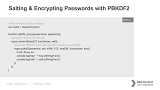 Twitter: @jcleblanc | Hashtag: #dfist
Salting & Encrypting Passwords with PBKDF2
ENTER FILENAME/LANG//node standard crypto package
var crypto = require('crypto’);
function pbkdf2_encrypt(username, password){
//generate random 32 byte salt
crypto.randomBytes(32, function(ex, salt){
//generate PBKDF2 hash with specified iterations and length
crypto.pbkdf2(password, salt, 4096, 512, 'sha256', function(err, key){
if (err) throw err;
console.log('key: ' + key.toString('hex'));
console.log('salt: ' + salt.toString('hex'));
});
});
}
auth.js
 