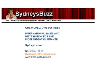ONE WORLD, ONE BUSINESS
INTERNATIONAL SALES AND
DISTRIBUTION FOR THE
INDEPENDENT FILMMAKER
Sydney Levine
November 2015
Sydney@SydneysBuzz.com
www.SydneysBuzz.com
 