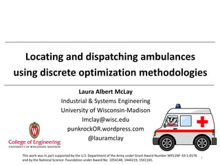 Locating and dispatching ambulances
using discrete optimization methodologies
Laura Albert McLay
Industrial & Systems Engineering
University of Wisconsin-Madison
lmclay@wisc.edu
punkrockOR.wordpress.com
@lauramclay
1
This work was in part supported by the U.S. Department of the Army under Grant Award Number W911NF-10-1-0176
and by the National Science Foundation under Award No. 1054148, 1444219, 1541165.
 