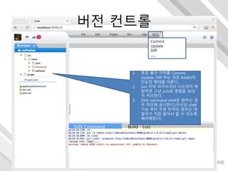 VCS
Commit
Update
Diff
…..
Shell
SVN Command Build Log
1. 특정 폴더 이하를 Commit,
Update, Diff 하는 것은 IntelliJ의
단순한 형태를 따른다.
2. Svn 자바 라이브러리 쓰는것이 복
잡하면 그냥 jsch로 명령을 보내
어 처리한다.
3. SVN command shell은 원하는 경
우 하단에 표시한다.(우선은 shell
기능 부터 주면 만약의 경우는 개
발자가 직접 붙어서 할 수 있도록
배려해준다)
버전 컨트롤
 