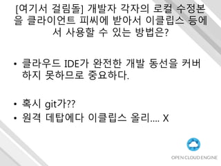 [여기서 걸림돌] 개발자 각자의 로컬 수정본
을 클라이언트 피씨에 받아서 이클립스 등에
서 사용할 수 있는 방법은?
• 클라우드 IDE가 완전한 개발 동선을 커버
하지 못하므로 중요하다.
• 혹시 git가??
• 원격 데탑에다 이클립스 올리…. X
 