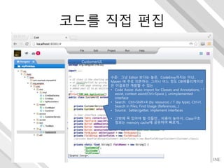 코드를 직접 편집
CustomerUI.
수준: 그냥 Editor 보다는 높은, CodeEnvy까지는 아닌..
Maven 에 주로 의존하는. 그러나 어느 정도 DB애플리케이션
은 이걸로만 개발할 수 있는
• Code Assist: Auto import for Classes and Annotations, “.”
assist, context assist(Ctrl+Space ), unimplemented
interface
• Search: Ctrl+Shift+R (by resource) / T (by type), Ctrl+f,
Search in Files, Find Usage (References…)
• Source: Setter/getter, implement interfaces
• 그밖에 꼭 있어야 할 것들만… 비용이 높아서.. Class구조
정보는 memory cache에 공유하여 빠르게…
 