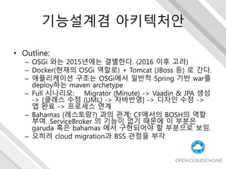 기능설계겸 아키텍처안
• Outline:
– OSGi 와는 2015년에는 결별한다. (2016 이후 고려)
– Docker(현재의 OSGi 역할로) + Tomcat (JBoss 등) 로 간다.
– 애플리케이션 구조는 OSGi에서 일반적 Spring 기반 war를
deploy하는 maven archetype
– Full 시나리오: Migrator (Minute) -> Vaadin & JPA 생성
-> [클래스 수정 (UML) -> 자바반영] -> 디자인 수정 ->
앱 완료 -> 프로세스 연계
– Bahamas (레스토랑?) 과의 관계: CF에서의 BOSH의 역할
부여. ServiceBroker 의 기능이 없기 때문에 이 부분은
garuda 혹은 bahamas 에서 구현되어야 할 부분으로 보임.
– 오히려 cloud migration과 BSS 관점을 부각
 