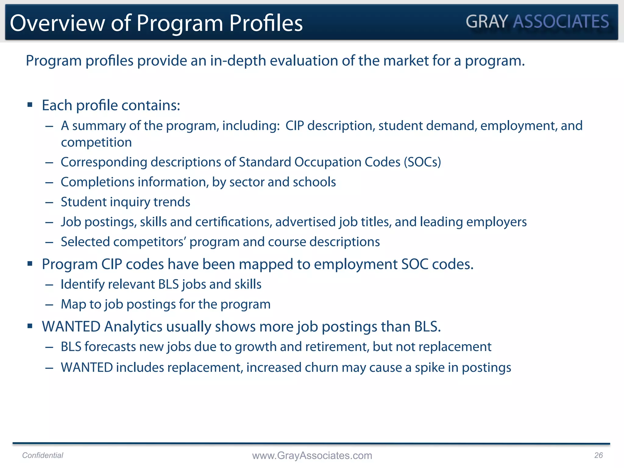 Confidential www.GrayAssociates.com 26
Overview of Program Profiles
§  Each profile contains:
–  A summary of the program, including: CIP description, student demand, employment, and
competition
–  Corresponding descriptions of Standard Occupation Codes (SOCs)
–  Completions information, by sector and schools
–  Student inquiry trends
–  Job postings, skills and certifications, advertised job titles, and leading employers
–  Selected competitors’ program and course descriptions
§  Program CIP codes have been mapped to employment SOC codes.
–  Identify relevant BLS jobs and skills
–  Map to job postings for the program
§  WANTED Analytics usually shows more job postings than BLS.
–  BLS forecasts new jobs due to growth and retirement, but not replacement
–  WANTED includes replacement, increased churn may cause a spike in postings
Program profiles provide an in-depth evaluation of the market for a program.
 