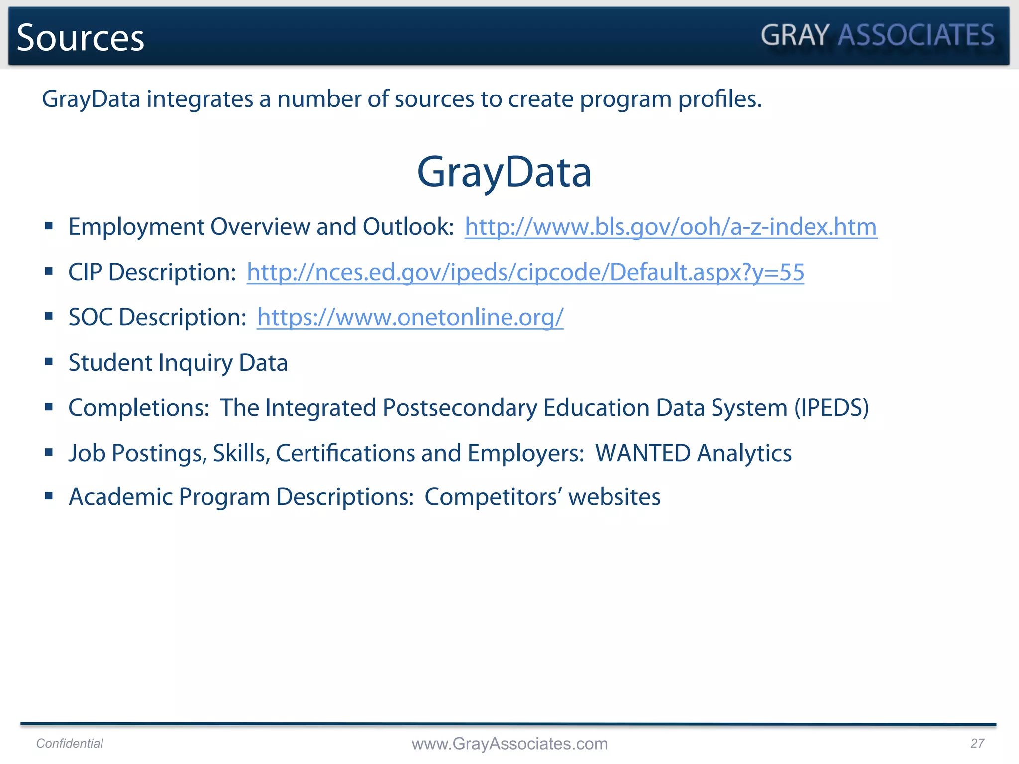 Confidential www.GrayAssociates.com 27
Sources
GrayData
§  Employment Overview and Outlook: http://www.bls.gov/ooh/a-z-index.htm
§  CIP Description: http://nces.ed.gov/ipeds/cipcode/Default.aspx?y=55
§  SOC Description: https://www.onetonline.org/
§  Student Inquiry Data
§  Completions: The Integrated Postsecondary Education Data System (IPEDS)
§  Job Postings, Skills, Certifications and Employers: WANTED Analytics
§  Academic Program Descriptions: Competitors’ websites
GrayData integrates a number of sources to create program profiles.
 