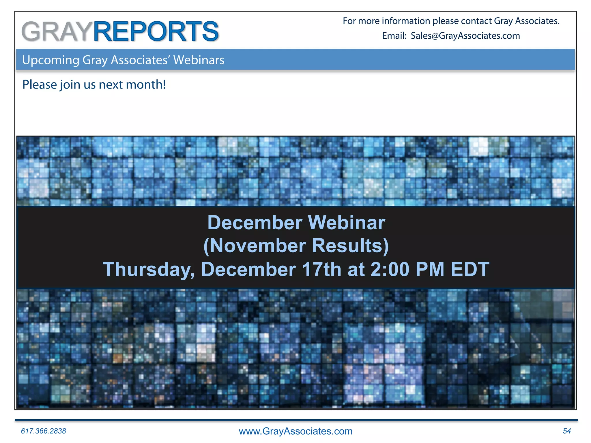 617.366.2838 www.GrayAssociates.com 54
GRAY
For more information please contact Gray Associates.
Email: Sales@GrayAssociates.com
Upcoming Gray Associates’ Webinars
Please join us next month!
December Webinar
(November Results)
Thursday, December 17th at 2:00 PM EDT
 