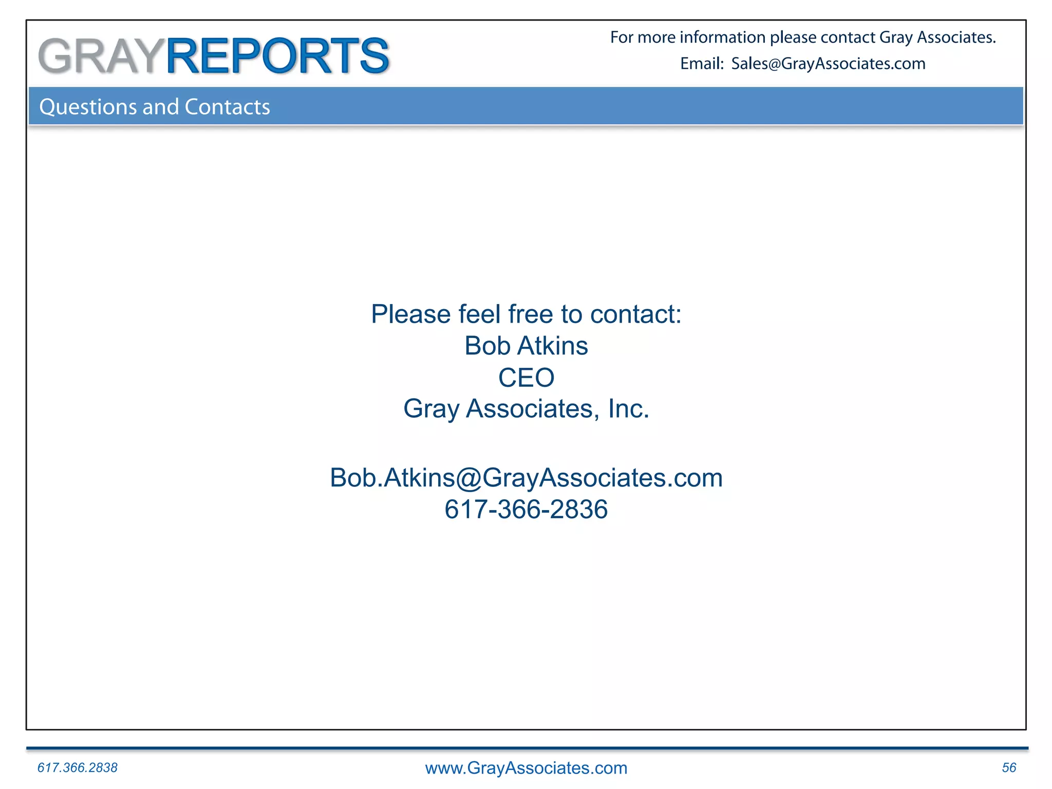 617.366.2838 www.GrayAssociates.com 56
GRAY
For more information please contact Gray Associates.
Email: Sales@GrayAssociates.com
Questions and Contacts
Please feel free to contact:
Bob Atkins
CEO
Gray Associates, Inc.
Bob.Atkins@GrayAssociates.com
617-366-2836
 