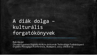 A diák dolga –
kulturális
forgatókönyvek
Rab Árpád
Óbudai Egyetem Digitális Kultúra és HumánTechnológiaTudásközpont
Digitális Pedagógus Konferencia, Budapest, 2015. október 17.
 
