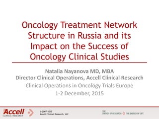 © 2007-2015
Accell Clinical Research, LLC
Oncology Treatment Network
Structure in Russia and its
Impact on the Success of
Oncology Clinical Studies
Natalia Nayanova MD, MBA
Director Clinical Operations, Accell Clinical Research
Clinical Operations in Oncology Trials Europe
1-2 December, 2015
 