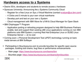 © 2014 IBM Corporation
10 © 2015 IBM Corporation 10
Hardware access to z Systems
 Desire ISVs, developers and students to remote access z hardware
 Syracuse University: Announcing the z Systems Community Cloud
 Register for a free Linux on Sys z Virtual Machine (contact evalyan@us.ibm.com)
 4 Clicks and 5 minute to your own virtual mainframe
 Develop port and test on your own z System
 Cloud management with IBM Wave for z/VM & Cloud Manager for Open Stack
 IBM Chiphopper™ Program
 Application porting or rehosting program designed to help IBM Business Partners
enable, test and support their existing x86 Linux applications running on non IBM
platforms onto IBM System z running Red Hat Enterprise Linux or SUSE Linux
Enterprise Server — at no cost
 Coming soon: z Personal Development Tool (zPDT) technology running on bare
metal servers at IBM Softlayer
 Participating in Bountysource.com to provide bounties for specific open source
packages, building tool chains, bug fixes or performance enhancements
 Main page: https://www.bountysource.com/teams/ibm
 Bounties page: https://www.bountysource.com/teams/ibm/bounties
 