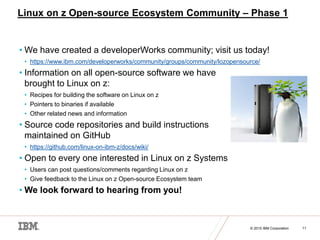 © 2015 IBM Corporation 11
Linux on z Open-source Ecosystem Community – Phase 1
• We have created a developerWorks community; visit us today!
• https://www.ibm.com/developerworks/community/groups/community/lozopensource/
• Information on all open-source software we have
brought to Linux on z:
• Recipes for building the software on Linux on z
• Pointers to binaries if available
• Other related news and information
• Source code repositories and build instructions
maintained on GitHub
• https://github.com/linux-on-ibm-z/docs/wiki/
• Open to every one interested in Linux on z Systems
• Users can post questions/comments regarding Linux on z
• Give feedback to the Linux on z Open-source Ecosystem team
• We look forward to hearing from you!
 