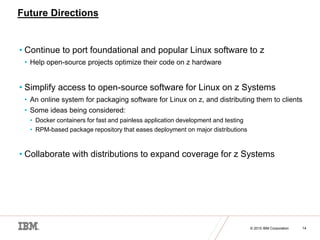 © 2015 IBM Corporation 14
Future Directions
• Continue to port foundational and popular Linux software to z
• Help open-source projects optimize their code on z hardware
• Simplify access to open-source software for Linux on z Systems
• An online system for packaging software for Linux on z, and distributing them to clients
• Some ideas being considered:
• Docker containers for fast and painless application development and testing
• RPM-based package repository that eases deployment on major distributions
• Collaborate with distributions to expand coverage for z Systems
 