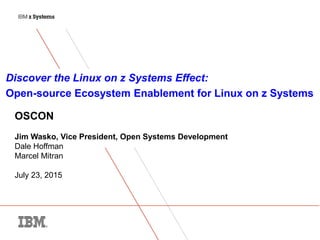 © 2014 IBM Corporation
1
OSCON
Jim Wasko, Vice President, Open Systems Development
Dale Hoffman
Marcel Mitran
July 23, 2015
Discover the Linux on z Systems Effect:
Open-source Ecosystem Enablement for Linux on z Systems
 