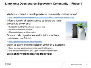 © 2015 IBM Corporation 11
Linux on z Open-source Ecosystem Community – Phase 1
• We have created a developerWorks communit...