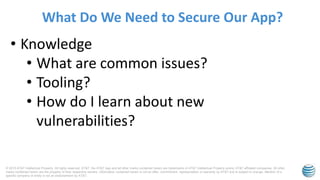 © 2015 AT&T Intellectual Property. All rights reserved. AT&T, the AT&T logo and all other marks contained herein are trademarks of AT&T Intellectual Property and/or AT&T affiliated companies. All other
marks contained herein are the property of their respective owners. Information contained herein is not an offer, commitment, representation or warranty by AT&T and is subject to change. Mention of a
specific company or entity is not an endorsement by AT&T.
What Do We Need to Secure Our App?
• Knowledge
• What are common issues?
• Tooling?
• How do I learn about new
vulnerabilities?
 
