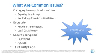 © 2015 AT&T Intellectual Property. All rights reserved. AT&T, the AT&T logo and all other marks contained herein are trademarks of AT&T Intellectual Property and/or AT&T affiliated companies. All other
marks contained herein are the property of their respective owners. Information contained herein is not an offer, commitment, representation or warranty by AT&T and is subject to change. Mention of a
specific company or entity is not an endorsement by AT&T.
• Giving up too much information
• Exposing data in logs
• Not locking down Activities/Intents
• Encryption
• Network Transmissions
• Local Data Storage
• Secure Encryption
• Heartbleed
• POODLE
• Third Party Code
What Are Common Issues?
3rd Party SDKs
too!
 