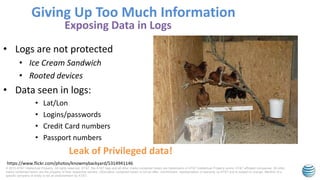 © 2015 AT&T Intellectual Property. All rights reserved. AT&T, the AT&T logo and all other marks contained herein are trademarks of AT&T Intellectual Property and/or AT&T affiliated companies. All other
marks contained herein are the property of their respective owners. Information contained herein is not an offer, commitment, representation or warranty by AT&T and is subject to change. Mention of a
specific company or entity is not an endorsement by AT&T.
• Logs are not protected
• Ice Cream Sandwich
• Rooted devices
• Data seen in logs:
• Lat/Lon
• Logins/passwords
• Credit Card numbers
• Passport numbers
Giving Up Too Much Information
Exposing Data in Logs
https://www.flickr.com/photos/knowmybackyard/5314941146
Leak of Privileged data!
 