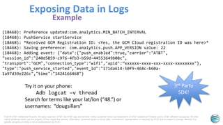 © 2015 AT&T Intellectual Property. All rights reserved. AT&T, the AT&T logo and all other marks contained herein are trademarks of AT&T Intellectual Property and/or AT&T affiliated companies. All other
marks contained herein are the property of their respective owners. Information contained herein is not an offer, commitment, representation or warranty by AT&T and is subject to change. Mention of a
specific company or entity is not an endorsement by AT&T.
Exposing Data in Logs
Example
(18468): Preference updated:com.analytics.MIN_BATCH_INTERVAL
(18468): PushService startService
(18468): *Received GCM Registration ID: <Yes, the GCM Cloud registration ID was here>*
(18468): Saving preference: com.analytics.push.APP_VERSION value: 22
(18468): Adding event: {"data":{"push_enabled":true,"carrier":"AT&T",
"session_id":"240d5059-c976-4fb3-b59d-44553649b08c",
"transport":"GCM","connection_type":"wifi","apid":”xxxxxx-xxxx-xxx-xxxx-xxxxxxxx"},
"type":"push_service_started","event_id":"171da614-50f9-468c-b60a-
1a97d39e226c","time":"1424166468"}
3rd Party
SDK!
Try it on your phone:
Adb logcat –v thread
Search for terms like your lat/lon (“48.”) or
usernames: “dougsillars”
 