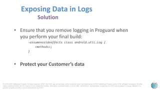 © 2015 AT&T Intellectual Property. All rights reserved. AT&T, the AT&T logo and all other marks contained herein are trademarks of AT&T Intellectual Property and/or AT&T affiliated companies. All other
marks contained herein are the property of their respective owners. Information contained herein is not an offer, commitment, representation or warranty by AT&T and is subject to change. Mention of a
specific company or entity is not an endorsement by AT&T.
• Ensure that you remove logging in Proguard when
you perform your final build:
-assumenosideeffects class android.util.Log {
<methods>;
}
• Protect your Customer’s data
Exposing Data in Logs
Solution
 