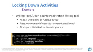 © 2015 AT&T Intellectual Property. All rights reserved. AT&T, the AT&T logo and all other marks contained herein are trademarks of AT&T Intellectual Property and/or AT&T affiliated companies. All other
marks contained herein are the property of their respective owners. Information contained herein is not an offer, commitment, representation or warranty by AT&T and is subject to change. Mention of a
specific company or entity is not an endorsement by AT&T.
• Drozer: Free/Open Source Penetration testing tool
• PC tool with agent on Android device
• https://www.mwrinfosecurity.com/products/drozer/
• Finds potential attack surfaces in your app
Locking Down Activities
Example
 