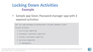 © 2015 AT&T Intellectual Property. All rights reserved. AT&T, the AT&T logo and all other marks contained herein are trademarks of AT&T Intellectual Property and/or AT&T affiliated companies. All other
marks contained herein are the property of their respective owners. Information contained herein is not an offer, commitment, representation or warranty by AT&T and is subject to change. Mention of a
specific company or entity is not an endorsement by AT&T.
• Sample app Sieve: Password manager app with 3
exposed activities:
Locking Down Activities
Example
 