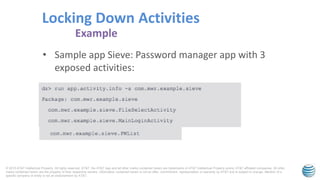 © 2015 AT&T Intellectual Property. All rights reserved. AT&T, the AT&T logo and all other marks contained herein are trademarks of AT&T Intellectual Property and/or AT&T affiliated companies. All other
marks contained herein are the property of their respective owners. Information contained herein is not an offer, commitment, representation or warranty by AT&T and is subject to change. Mention of a
specific company or entity is not an endorsement by AT&T.
• Sample app Sieve: Password manager app with 3
exposed activities:
Locking Down Activities
Example
 