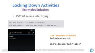 © 2015 AT&T Intellectual Property. All rights reserved. AT&T, the AT&T logo and all other marks contained herein are trademarks of AT&T Intellectual Property and/or AT&T affiliated companies. All other
marks contained herein are the property of their respective owners. Information contained herein is not an offer, commitment, representation or warranty by AT&T and is subject to change. Mention of a
specific company or entity is not an endorsement by AT&T.
• PWList seems interesting…
Locking Down Activities
Example/Solution
Lock Down Your Activities!
AndroidManifest.xml:
android:exported="false"
 