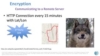 © 2015 AT&T Intellectual Property. All rights reserved. AT&T, the AT&T logo and all other marks contained herein are trademarks of AT&T Intellectual Property and/or AT&T affiliated companies. All other
marks contained herein are the property of their respective owners. Information contained herein is not an offer, commitment, representation or warranty by AT&T and is subject to change. Mention of a
specific company or entity is not an endorsement by AT&T.
Encryption
Communicating to a Remote Server
• HTTP Connection every 15 minutes
with Lat/Lon
3rd Party
SDK
https://en.wikipedia.org/wiki/Wolf_Chess#/media/File:Grey_wolf_P1130270.jpg
 