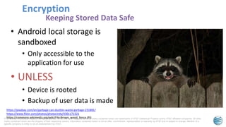 © 2015 AT&T Intellectual Property. All rights reserved. AT&T, the AT&T logo and all other marks contained herein are trademarks of AT&T Intellectual Property and/or AT&T affiliated companies. All other
marks contained herein are the property of their respective owners. Information contained herein is not an offer, commitment, representation or warranty by AT&T and is subject to change. Mention of a
specific company or entity is not an endorsement by AT&T.
• Android local storage is
sandboxed
• Only accessible to the
application for use
• UNLESS
• Device is rooted
• Backup of user data is made
Encryption
Keeping Stored Data Safe
https://pixabay.com/en/garbage-can-dustbin-waste-garbage-231881/
https://www.flickr.com/photos/photocindy/4301171521
https://commons.wikimedia.org/wiki/File:Brown_wood_fence.JPG
 