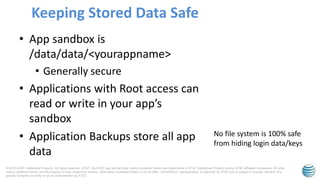 © 2015 AT&T Intellectual Property. All rights reserved. AT&T, the AT&T logo and all other marks contained herein are trademarks of AT&T Intellectual Property and/or AT&T affiliated companies. All other
marks contained herein are the property of their respective owners. Information contained herein is not an offer, commitment, representation or warranty by AT&T and is subject to change. Mention of a
specific company or entity is not an endorsement by AT&T.
• App sandbox is
/data/data/<yourappname>
• Generally secure
• Applications with Root access can
read or write in your app’s
sandbox
• Application Backups store all app
data
Keeping Stored Data Safe
No file system is 100% safe
from hiding login data/keys
 