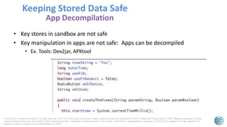 © 2015 AT&T Intellectual Property. All rights reserved. AT&T, the AT&T logo and all other marks contained herein are trademarks of AT&T Intellectual Property and/or AT&T affiliated companies. All other
marks contained herein are the property of their respective owners. Information contained herein is not an offer, commitment, representation or warranty by AT&T and is subject to change. Mention of a
specific company or entity is not an endorsement by AT&T.
• Key stores in sandbox are not safe
• Key manipulation in apps are not safe: Apps can be decompiled
• Ex. Tools: Dex2jar, APKtool
Keeping Stored Data Safe
App Decompilation
 
