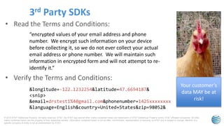 © 2015 AT&T Intellectual Property. All rights reserved. AT&T, the AT&T logo and all other marks contained herein are trademarks of AT&T Intellectual Property and/or AT&T affiliated companies. All other
marks contained herein are the property of their respective owners. Information contained herein is not an offer, commitment, representation or warranty by AT&T and is subject to change. Mention of a
specific company or entity is not an endorsement by AT&T.
• Read the Terms and Conditions:
• Verify the Terms and Conditions:
3rd Party SDKs
“encrypted values of your email address and phone
number. We encrypt such information on your device
before collecting it, so we do not ever collect your actual
email address or phone number. We will maintain such
information in encrypted form and will not attempt to re-
identify it.”
&longitude=-122.1232254&latitude=47.6694187&
<snip>
&email=drstest1%40gmail.com&phonenumber=1425xxxxxxxx
&language=English&country=United+States&zip=98052&
Your customer’s
data MAY be at
risk!
 