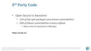© 2015 AT&T Intellectual Property. All rights reserved. AT&T, the AT&T logo and all other marks contained herein are trademarks of AT&T Intellectual Property and/or AT&T affiliated companies. All other
marks contained herein are the property of their respective owners. Information contained herein is not an offer, commitment, representation or warranty by AT&T and is subject to change. Mention of a
specific company or entity is not an endorsement by AT&T.
• Open Source is Awesome
• 11% of top npm packages carry known vulnerabilities.
• 59% of Maven vulnerabilities remain unfixed.
• Mean time to resolution is 390 days.
3rd Party Code
https://snyk.io/
 