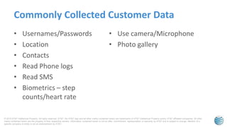 © 2015 AT&T Intellectual Property. All rights reserved. AT&T, the AT&T logo and all other marks contained herein are trademarks of AT&T Intellectual Property and/or AT&T affiliated companies. All other
marks contained herein are the property of their respective owners. Information contained herein is not an offer, commitment, representation or warranty by AT&T and is subject to change. Mention of a
specific company or entity is not an endorsement by AT&T.
• Usernames/Passwords
• Location
• Contacts
• Read Phone logs
• Read SMS
• Biometrics – step
counts/heart rate
• Use camera/Microphone
• Photo gallery
Commonly Collected Customer Data
 