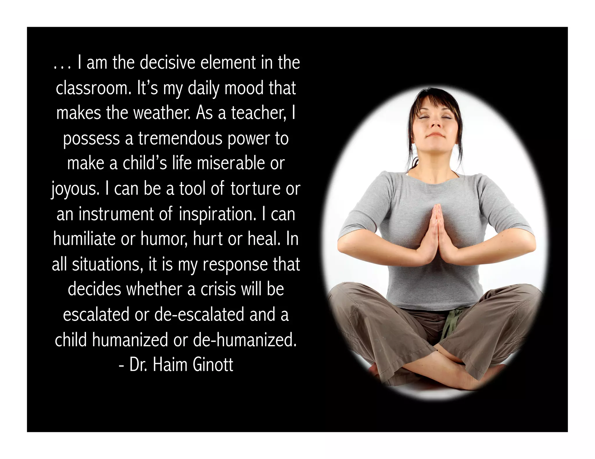 … I am the decisive element in the
classroom. It’s my daily mood that
makes the weather. As a teacher, I
possess a tremendous power to
make a child’s life miserable or
joyous. I can be a tool of torture or
an instrument of inspiration. I can
humiliate or humor, hurt or heal. In
all situations, it is my response that
decides whether a crisis will be
escalated or de-escalated and a
child humanized or de-humanized.
- Dr. Haim Ginott