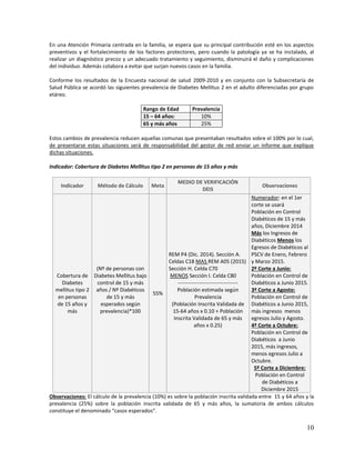 10
En una Atención Primaria centrada en la familia, se espera que su principal contribución esté en los aspectos
preventivos y el fortalecimiento de los factores protectores, pero cuando la patología ya se ha instalado, al
realizar un diagnóstico precoz y un adecuado tratamiento y seguimiento, disminuirá el daño y complicaciones
del individuo. Además colabora a evitar que surjan nuevos casos en la familia.
Conforme los resultados de la Encuesta nacional de salud 2009-2010 y en conjunto con la Subsecretaría de
Salud Pública se acordó las siguientes prevalencia de Diabetes Mellitus 2 en el adulto diferenciadas por grupo
etáreo.
Rango de Edad Prevalencia
15 – 64 años: 10%
65 y más años 25%
Estos cambios de prevalencia reducen aquellas comunas que presentaban resultados sobre el 100% por lo cual,
de presentarse estas situaciones será de responsabilidad del gestor de red enviar un informe que explique
dichas situaciones.
Indicador: Cobertura de Diabetes Mellitus tipo 2 en personas de 15 años y más
Indicador Método de Cálculo Meta
MEDIO DE VERIFICACIÓN
DEIS
Observaciones
Cobertura de
Diabetes
mellitus tipo 2
en personas
de 15 años y
más
(Nº de personas con
Diabetes Mellitus bajo
control de 15 y más
años / Nº Diabéticos
de 15 y más
esperados según
prevalencia)*100
55%
REM P4 (Dic. 2014). Sección A.
Celdas C18 MAS REM A05 (2015)
Sección H. Celda C70
MENOS Sección I. Celda C80
----------------------------------
Población estimada según
Prevalencia
(Población Inscrita Validada de
15-64 años x 0.10 + Población
Inscrita Validada de 65 y más
años x 0.25)
Numerador: en el 1er
corte se usará
Población en Control
Diabéticos de 15 y más
años, Diciembre 2014
Más los Ingresos de
Diabéticos Menos los
Egresos de Diabéticos al
PSCV de Enero, Febrero
y Marzo 2015.
2º Corte a Junio:
Población en Control de
Diabéticos a Junio 2015.
3º Corte a Agosto:
Población en Control de
Diabéticos a Junio 2015,
más ingresos menos
egresos Julio y Agosto.
4º Corte a Octubre:
Población en Control de
Diabéticos a Junio
2015, más ingresos,
menos egresos Julio a
Octubre.
5º Corte a Diciembre:
Población en Control
de Diabéticos a
Diciembre 2015
Observaciones: El cálculo de la prevalencia (10%) es sobre la población inscrita validada entre 15 y 64 años y la
prevalencia (25%) sobre la población inscrita validada de 65 y más años, la sumatoria de ambos cálculos
constituye el denominado “casos esperados”.
 