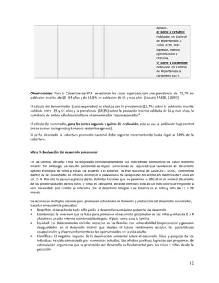 12
Agosto..
4º Corte a Octubre:
Población en Control
de Hipertensos a
Junio 2015, más
ingresos, menos
egresos Julio a
Octubre.
5º Corte a Diciembre:
Población en Control
de Hipertensos a
Diciembre 2015.
Observaciones: Para la Cobertura de HTA se estiman los casos esperados con una prevalencia de 15,7% en
población inscrita de 15 - 64 años y de 64,3 % en población de 65 y más años (Estudio FASCE, E 2007).
El cálculo del denominador (casos esperados) se efectúa con la prevalencia (15,7%) sobre la población inscrita
validada entre 15 y 64 años y la prevalencia (64,3%) sobre la población inscrita validada de 65 y más años, la
sumatoria de ambos cálculos constituye el denominador “casos esperados”.
El cálculo del numerador, para los cortes segundo y quinto de evaluación, solo se usa la población bajo control
(no se suman los ingresos y tampoco restan los egresos).
Si se ha alcanzado la cobertura promedio nacional debe seguirse incrementando hasta llegar al 100% de la
cobertura.
Meta 9. Evaluación del desarrollo psicomotor
En las últimas décadas Chile ha mejorado considerablemente sus indicadores biomédicos de salud materno
infantil. Sin embargo, un desafío pendiente es lograr condiciones de equidad que favorezcan el desarrollo
óptimo e integral de niños y niñas. De acuerdo a lo anterior, el Plan Nacional de Salud 2011-2020, contempla
dentro de las prioridades en infancia disminuir la prevalencia de rezagos del desarrollo en menores de 5 años en
un 15 %. Por ello la pesquisa precoz de los distintos factores que no permiten o dificultan el normal desarrollo
de las potencialidades de los niños y niñas es relevante, en este contexto este es un indicador que responde a
esta necesidad por cuanto se relaciona con el desarrollo integral y se focaliza en el niño y niña de 12 a 23
meses.
Se reconocen múltiples razones para promover actividades de fomento y protección del desarrollo psicomotor,
basadas en evidencia y estudios:
 Derechos: el derecho de todo niño y niña a desarrollar su máximo potencial de desarrollo.
 Económicas: la inversión que se hace para promover el desarrollo psicomotor de los niños y niñas de 0 a 4
años tiene un alto retorno económico tanto para el país, como para la familia.
 Equidad: Los determinantes sociales impactan en las familias con vulnerabilidad biopsicosocial y generan
desigualdades en el desarrollo infantil que afectan el futuro rendimiento escolar, las posibilidades
ocupacionales y el aprovechamiento de las oportunidades en la vida adulta.
 Científicas: El negativo impacto de la deprivación ambiental sobre el desarrollo físico y psíquico de los
individuos ha sido demostrado por numerosos estudios. Los efectos positivos logrados con programas de
estimulación argumenta que la promoción del desarrollo es fundamental para los niños y niñas desde la
gestación.
 