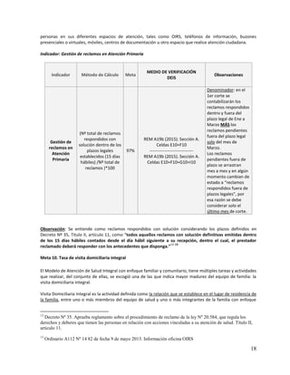 18
personas en sus diferentes espacios de atención, tales como OIRS, teléfonos de información, buzones
presenciales o virtuales, móviles, centros de documentación u otro espacio que realice atención ciudadana.
Indicador: Gestión de reclamos en Atención Primaria
Indicador Método de Cálculo Meta
MEDIO DE VERIFICACIÓN
DEIS
Observaciones
Gestión de
reclamos en
Atención
Primaria
(Nº total de reclamos
respondidos con
solución dentro de los
plazos legales
establecidos (15 días
hábiles) /Nº total de
reclamos )*100
97%
REM A19b (2015). Sección A.
Celdas E10+F10
------------------------------
REM A19b (2015). Sección A.
Celdas E10+F10+G10+I10
Denominador: en el
1er corte se
contabilizarán los
reclamos respondidos
dentro y fuera del
plazo legal de Ene a
Marzo MÁS los
reclamos pendientes
fuera del plazo legal
solo del mes de
Marzo.
Los reclamos
pendientes fuera de
plazo se arrastran
mes a mes y en algún
momento cambian de
estado a “reclamos
respondidos fuera de
plazos legales”, por
esa razón se debe
considerar solo el
último mes de corte.
Observación: Se entiende como reclamos respondidos con solución considerando los plazos definidos en
Decreto Nº 35, Titulo II, artículo 11, como “todos aquellos reclamos con solución definitivas emitidas dentro
de los 15 días hábiles contados desde el día hábil siguiente a su recepción, dentro el cual, el prestador
reclamado deberá responder con los antecedentes que disponga.”
12 13
Meta 10. Tasa de visita domiciliaria integral
El Modelo de Atención de Salud Integral con enfoque familiar y comunitario, tiene múltiples tareas y actividades
que realizar, del conjunto de ellas, se escogió una de las que indica mayor madurez del equipo de familia: la
visita domiciliaria integral.
Visita Domiciliaria Integral es la actividad definida como la relación que se establece en el lugar de residencia de
la familia, entre uno o más miembros del equipo de salud y uno o más integrantes de la familia con enfoque
12
Decreto Nº 35. Aprueba reglamento sobre el procedimiento de reclamo de la ley Nº 20.584, que regula los
derechos y deberes que tienen las personas en relación con acciones vinculadas a su atención de salud. Título II,
articulo 11.
13
Ordinario A112 Nº 14 82 de fecha 9 de mayo 2013. Información oficina OIRS
 