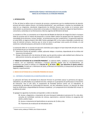 2
ORIENTACIÓN TÉCNICA Y METODOLOGÍA DE EVALUACIÓN
INDICE DE ACTIVIDAD DE LA ATENCIÓN PRIMARIA
1. INTRODUCCIÓN
El Plan de Salud se define como el conjunto de acciones y prestaciones que los establecimientos de atención
primaria del sector público ofrecen a las familias beneficiarias
1
, que contribuyen a resolver las necesidades de
salud de sus integrantes, abordando integralmente los distintos factores que inciden en el proceso salud
enfermedad. Las prestaciones se desarrollan enmarcadas en el Modelo de Atención Integral de Salud familiar y
comunitario, contenidas en las Orientaciones y Normas vigentes del Ministerio de Salud.
Lo incluido en el Plan, es consistente con el desarrollo del Modelo de Atención de Integral de Salud e incorpora
todas las acciones que en materia de prevención y curación deben realizar los equipos para dar respuesta a las
necesidades de las personas. Incluye, también, las prestaciones que dan cumplimiento a las garantías explícitas
en salud (GES), en vigencia desde el año 2005. Existen patologías GES en las cuales el abordaje y resolución son
tarea de atención primaria, mientras que en otras la tarea es participar como puerta de entrada a la red
asistencial, realizando pesquisa y derivación al nivel secundario.
La evaluación debe ser un proceso de ejecución sistemática para asegurar el buen desarrollo del plan de salud,
en el sentido de que sus resultados permitan:
 Determinar brechas de equidad y calidad, aplicando rebajas o incentivos, dependiendo de los énfasis del
mecanismo de evaluación.
 Otorgar información útil a los Servicios de Salud, que les permita analizar cada realidad local y efectuar las
adecuaciones necesarias, para generar mejoras en el aspecto evaluado.
El “INDICE DE ACTIVIDAD DE LA ATENCIÓN PRIMARIA”, en adelante IAAPS, establece un conjunto de ámbitos
a evaluar, con sus respectivos indicadores y funciona aplicando rebajas ante los incumplimientos. Las
prestaciones que evalúa se definen en el Decreto Nº ... de fecha 201.., que determina el aporte estatal a
municipalidades, firmado por: el Ministerio de Salud, el Ministerio de Hacienda y la Subsecretaría de Desarrollo
Regional, respectivamente.
2. INDICE DE ACTIVIDAD DE LA ATENCIÓN PRIMARIA DE SALUD
2.1. CRITERIOS UTILIZADOS EN LA CONSTRUCCIÓN DEL IAAPS
La aplicación del Índice de Actividad de la Atención Primaria ha permitido evaluar la pertinencia de algunos
indicadores y las dificultades en la medición de otros. Siempre en la perspectiva de perfeccionar el mecanismo
de evaluación. Para el año 2015, el componente de Actividad General cuenta con 12 indicadores, el
componente de Actividad con Continuidad de Atención, con dos indicadores (acceso a la atención de salud
hasta las 20:00 horas y disponibilidad de fármacos trazadores) y el componente de la Actividad GES incluye 15
problemas de salud:
Se agregan los siguientes (numerales corresponden a orden en decreto):
89. Acceso a diagnóstico y tratamiento del asma bronquial moderada en personas de 15 y más años:
consultas de morbilidad, controles de crónicos, espirometría y atención kinésica en programas del
adulto y adulto mayor.
92. Acceso a tratamiento de hipotiroidismo en personas de 15 años y más.
93. Tratamiento de erradicación de helicobacter pílori.
1
Población inscrita y validada por FONASA, corte a Octubre de cada año
 