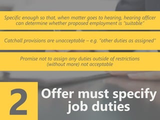 z
2 Offer must specify
job duties
Specific enough so that, when matter goes to hearing, hearing officer
can determine whether proposed employment is “suitable”
Catchall provisions are unacceptable – e.g. “other duties as assigned”
Promise not to assign any duties outside of restrictions
(without more) not acceptable
 