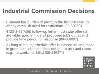 z
Industrial Commission Decisions
Claimant has burden of proof, in the first instance, to
clearly establish need for restrictions (05-300801)
4123-3-32(A)(6) follow-up letter must state offer still
available, specify in detail proposed job’s duties and
provide time period for response (08-868097)
As long as hours/schedule offer is reasonable and made
in good faith, claimant does not get to pick and choose
(e.g., no weekend shifts) (08-339571)
 