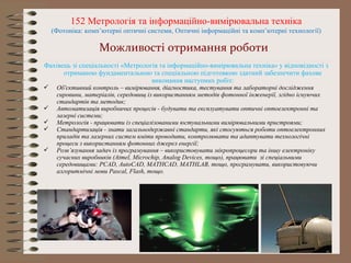 Фахівець зі спеціальності «Метрологія та інформаційно-вимірювальна техніка» у відповідності з
отриманою фундаментальною та спеціальною підготовкою здатний забезпечити фахове
виконання наступних робіт:
 Об'єктивний контроль – вимірювання, діагностика, тестування та лабораторні дослідження
сировини, матеріалів, середовищ із використанням методів фотонної інженерії, згідно існуючих
стандартів та методик;
 Автоматизація виробничих процесів - будувати та експлуатувати оптичні оптоелектронні та
лазерні системи;
 Метрологія - працювати із спеціалізованими юстувальними вимірювальними пристроями;
 Стандартизація - знати загальнодержавні стандарти, які стосуються роботи оптоелектронних
приладів та лазерних систем вміти проводити, контролювати та адаптувати технологічні
процеси з використанням фотонних джерел енергії;
 Розв’язування задач із програмування – використовувати мікропроцесори та іншу електроніку
сучасних виробників (Atmel, Microchip, Analog Devices, тощо), працювати зі спеціальними
середовищами: PCAD, AutoCAD, MATHCAD, MATHLAB, тощо, програмувати, використовуючи
алгоритмічні мови Pascal, Flash, тощо.
152 Метрологія та інформаційно-вимірювальна техніка
(Фотоніка: комп’ютерні оптичні системи, Оптичні інформаційні та комп’ютерні технології)
Можливості отримання роботи
 